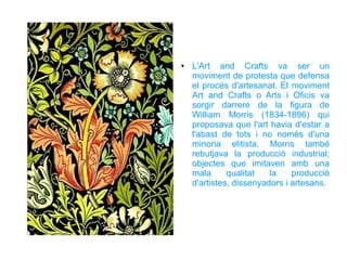 ●   L'Art and Crafts va ser un
    moviment de protesta que defensa
    el procés d'artesanat. El moviment
    Art and Crafts o Arts i Oficis va
    sorgir darrere de la figura de
    William Morris (1834-1896) qui
    proposava que l'art havia d'estar a
    l'abast de tots i no només d'una
    minoria elitista, Morris també
    rebutjava la producció industrial;
    objectes que imitaven amb una
    mala      qualitat   la    producció
    d'artistes, dissenyadors i artesans.
 