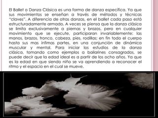 El Ballet o Danza Clásica es una forma de danza específica. Ya que sus movimientos se enseñan a través de métodos y técnicas “claves”. A diferencia de otras danzas, en el ballet cada paso está estructuradamente armado. A veces se piensa que la danza clásica se limita exclusivamente a piernas y brazos, pero en cualquier movimiento que se ejecute, participaran invariablemente: las manos, brazos, tronco, cabeza, pies, rodillas; en fin todo el cuerpo hasta sus mas ínfimas partes, en una conjunción de dinámica muscular y mental. Para iniciar los estudios de la danza clásica, tomando como ejemplos a bailarines consagrados, se puede decir que la edad ideal es a partir de los ocho años. Ya que es la edad en que siendo niño se va aprendiendo a reconocer el ritmo y el espacio en el cual se mueve.