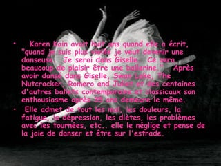      Karen Kain avait huit ans quand elle a écrit, "quand je suis plus vieille je veut devenir une danseuse.  Je serai dans Giselle.  Ce sera beaucoup de plaisir être une ballerine."   Après avoir dansé dans Giselle, Swan Lake, The Nutcracker, Romero and Juliet et des centaines d'autres ballets contemporains et classicaux son enthousiasme après 35 ans demeure le même. Elle admet de tout les mal, les douleurs, la fatigue, la dépression, les diètes, les problèmes avec les tournées, etc.. elle le néglige et pense de la joie de danser et être sur l'estrade.   