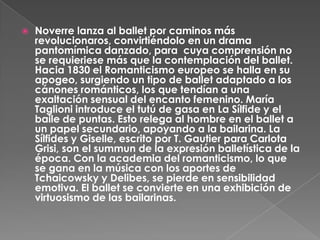    Noverre lanza al ballet por caminos más
    revolucionaros, convirtiéndolo en un drama
    pantomímica danzado, para cuya comprensión no
    se requieriese más que la contemplación del ballet.
    Hacia 1830 el Romanticismo europeo se halla en su
    apogeo, surgiendo un tipo de ballet adaptado a los
    cánones románticos, los que tendían a una
    exaltación sensual del encanto femenino. María
    Taglioni introduce el tutú de gasa en La Sílfide y el
    baile de puntas. Esto relega al hombre en el ballet a
    un papel secundario, apoyando a la bailarina. La
    Sílfides y Giselle, escrito por T. Gautier para Carlota
    Grisi, son el summun de la expresión balletística de la
    época. Con la academia del romanticismo, lo que
    se gana en la música con los aportes de
    Tchaicowsky y Delibes, se pierde en sensibilidad
    emotiva. El ballet se convierte en una exhibición de
    virtuosismo de las bailarinas.
 