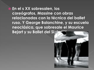    En el s XX sobresalen, los
    coreógrafos, Massine con obras
    relacionadas con la técnica del ballet
    ruso. Y George Balanchine, y su escuela
    neoclásica, que sobresale el Maurice
    Bejart y su Ballet del Siglo XX.
 
