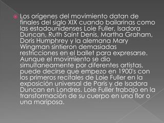    Los orígenes del movimiento datan de
    finales del siglo XIX cuando bailarinas como
    las estadounidenses Loie Fuller, Isadora
    Duncan, Ruth Saint Denis, Martha Graham,
    Doris Humphrey y la alemana Mary
    Wingman sintieron demasiadas
    restricciones en el ballet para expresarse.
    Aunque el movimiento se dio
    simultaneamente por diferentes artistas,
    puede decirse que empezo en 1900's con
    los primeros recitales de Loie Fuller en la
    exposición universal de Paris y de Isadora
    Duncan en Londres. Loie Fuller trabajo en la
    transformación de su cuerpo en una flor o
    una mariposa.
 