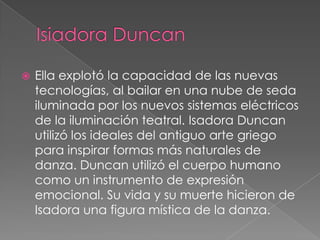    Ella explotó la capacidad de las nuevas
    tecnologías, al bailar en una nube de seda
    iluminada por los nuevos sistemas eléctricos
    de la iluminación teatral. Isadora Duncan
    utilizó los ideales del antiguo arte griego
    para inspirar formas más naturales de
    danza. Duncan utilizó el cuerpo humano
    como un instrumento de expresión
    emocional. Su vida y su muerte hicieron de
    Isadora una figura mística de la danza.
 