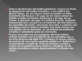  Ante la declinación del ballet parisiense, avanza en Rusia
  la adaptación del ballet romántico, cuyo artífice fue
  Marius Petipa, de esa época datan los ballets La Bella
  Durmiente del Bosque y El Lago de los Cisnes.datan los
  ballets La Bella Durmiente del Bosque y El Lago de los
  Cisnes. A principio del siglo XX Isadora Duncan, bailarina
  norteamericana, rompió con la tradición del tutú blanco y
  las zapatillas de punta, danzando descalza y cubierta con
  una ligera túnica. Sostuvo también que toda música era
  susceptible de ser danzada, sin necesidad de partituras
  creadas o adaptadas para ser danzadas.
 El gran innovador fue el coreógrafo Michael Fokine,
  rompió también con la tradición de las zapatillas rosa y
  los tutús blancos del siglo XIX. Conservó la danza clásica
  al servicio de una nueva corriente artística el "Ballet Ruso",
  al extenderse, a partir de 1918 por Europa y América
  contó con la bailarina Anna Pávlova, creadora de los
  ballets dramáticos solistas destacandose"La Muerte del
  Cisne".
 