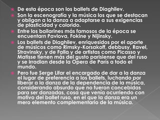    De esta época son los ballets de Diaghilev.
   Son la escenografía y la música los que se destacan
    y obligan a la danza a adaptarse a sus exigencias
    de plasticidad y colorido.
   Entre los bailarines más famosos de la época se
    encuentarn Pavlova, Fokine y Nijinsky.
   Los ballets de Diaghilev, enriquesidos por el aporte
    de músicos como Rimsky-Korsakoff, debbusy, Ravel,
    Stravinsky, y de Falla y de artistas como Picasso y
    Matisse tienen más del gusto parisiense que del ruso
    y se irradian desde la Opera de París a todo el
    mundo.
   Pero fue Serge Lifar el encargado de dar a la danza
    el lugar de preferencia a los ballets, luchando por
    liberar a la danza de la dependencia de la música,
    considerando absurdo que no fueron concebidas
    para ser danzadas, cosa que venía ocurriendo con
    motivo del ballet ruso, en el que la danza era un
    mero elemento complementario de la música.
 