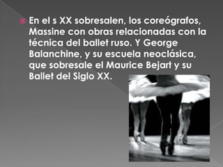    En el s XX sobresalen, los coreógrafos,
    Massine con obras relacionadas con la
    técnica del ballet ruso. Y George
    Balanchine, y su escuela neoclásica,
    que sobresale el Maurice Bejart y su
    Ballet del Siglo XX.
 