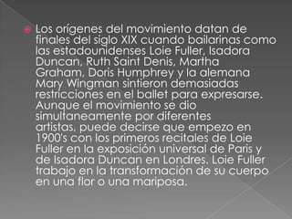    Los orígenes del movimiento datan de
    finales del siglo XIX cuando bailarinas como
    las estadounidenses Loie Fuller, Isadora
    Duncan, Ruth Saint Denis, Martha
    Graham, Doris Humphrey y la alemana
    Mary Wingman sintieron demasiadas
    restricciones en el ballet para expresarse.
    Aunque el movimiento se dio
    simultaneamente por diferentes
    artistas, puede decirse que empezo en
    1900's con los primeros recitales de Loie
    Fuller en la exposición universal de Paris y
    de Isadora Duncan en Londres. Loie Fuller
    trabajo en la transformación de su cuerpo
    en una flor o una mariposa.
 