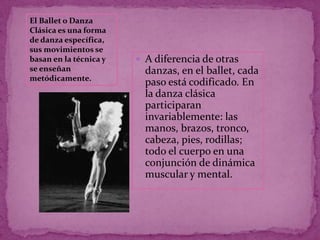 El Ballet o Danza
Clásica es una forma
de danza específica,
sus movimientos se
basan en la técnica y    A diferencia de otras
se enseñan                danzas, en el ballet, cada
metódicamente.
                          paso está codificado. En
                          la danza clásica
                          participaran
                          invariablemente: las
                          manos, brazos, tronco,
                          cabeza, pies, rodillas;
                          todo el cuerpo en una
                          conjunción de dinámica
                          muscular y mental.
 