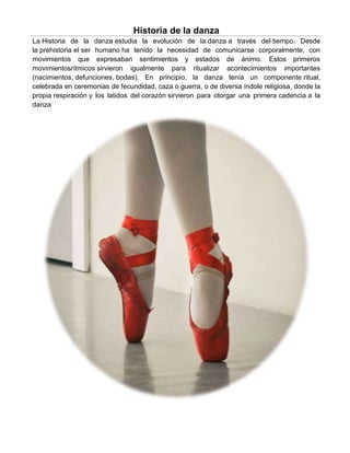 Historia de la danza
La Historia de la danza estudia la evolución de la danza a través del tiempo. Desde
la prehistoria el ser humano ha tenido la necesidad de comunicarse corporalmente, con
movimientos que expresaban sentimientos y estados de ánimo. Estos primeros
movimientosrítmicos sirvieron igualmente para ritualizar acontecimientos importantes
(nacimientos, defunciones, bodas). En principio, la danza tenía un componente ritual,
celebrada en ceremonias de fecundidad, caza o guerra, o de diversa índole religiosa, donde la
propia respiración y los latidos del corazón sirvieron para otorgar una primera cadencia a la
danza
 