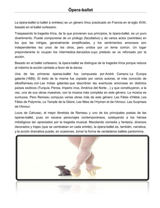 Ópera-ballet

La ópera-ballet (o ballet á entrées) es un género lírico practicado en Francia en el siglo XVIII,
basado en el ballet cortesano.
Traspasando la tragedia lírica, de la que provienen sus principios, la ópera-ballet, es un puro
divertimento. Puede componerse de un prólogo (facultativo) y de varios actos (oentrées) en
los que las intrigas, generalmente simplificadas, y los sentimientos amorosos son
independientes los unos de los otros, pero unidos por un tema común. Un lugar
preponderante lo ocupan los intermedios danzados cuyo pretexto se ve reforzado por la
acción.
Basado en el ballet cortesano, la ópera-ballet se distingue de la tragedia lírica porque reduce
al máximo la acción cantada a favor de la danza.
Una de las primeras óperas-ballet fue compuesta por André Campra: La Europa
galante (1689). El éxito de la misma fue copiado por varios autores, el más conocido de
ellosRameau con Las Indias galantes que describían las aventuras amorosas en distintos
países exóticos (Turquía, Persia, Imperio inca, América del Norte…) y que constituyeron, a la
vez, una de sus obras maestras, con la música más completa en este género. La música es
suntuosa. Pero Rameau compuso varias obras más de este género: Les Fêtes d’Hébé, Les
Fêtes de Polymnie, Le Temple de la Gloire, Les fêtes de l’Hymen et de l’Amour, Les Surprises
de l’Amour.
Louis de Cahusac, el mejor libretista de Rameau y uno de los principales poetas de las
óperas-ballet, puso en escena personajes contemporáneos, soslayando a los héroes
mitológicos tan apreciados por la tragedia musical. Mezclando comedia y fantasía, diversos
decorados y trajes (que se cambiaban en cada entrée), la ópera-ballet es, también, narrativa,
y la acción dramática puede, en ocasiones, tomar la forma de verdaderos ballets pantomima.
 