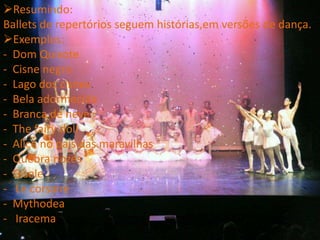 Resumindo:
Ballets de repertórios seguem histórias,em versões de dança.
Exemplos:
- Dom Quixote
- Cisne negro
- Lago dos cisnes
- Bela adormecida
- Branca de neve
- The fairy doll
- Alice no pais das maravilhas
- Quebra nozes
- Gisele
- Le corsaire
- Mythodea
- Iracema
 