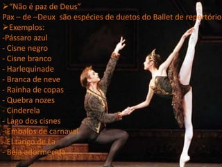 “Não é paz de Deus”
Pax – de –Deux são espécies de duetos do Ballet de repertório
Exemplos:
-Pássaro azul
- Cisne negro
- Cisne branco
- Harlequinade
- Branca de neve
- Rainha de copas
- Quebra nozes
- Cinderela
- Lago dos cisnes
- Embalos de carnaval
- El tango de La
- Bela adormecida
 