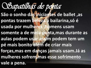 Sapatilhas de ponta
São o sonho das iniciantes de ballet ,as
pontas trazem beleza á bailarina,só é
usada por mulheres ,homens usam
somente a de meia ponta,mas durante as
aulas podem usar assim podem tem um
pé mais bonito além de criar mais
forças,mas em danças jamais usam.Já as
mulheres sofrem,mas esse sofrimento
vale a pena.
 