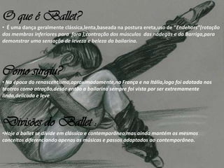 O que é Ballet?
• É uma dança geralmente clássica,lenta,baseada na postura ereta,uso de “Endehors”(rotação
dos membros inferiores para fora ),contração dos músculos das nádegas e da Barriga,para
demonstrar uma sensação de leveza e beleza da bailarina.
Como surgiu?
• Na época do renascentismo,aproximadamente,na França e na Itália,logo foi adotada nos
teatros como atração,desde então a bailarina sempre foi vista por ser extremamente
linda,delicada e leve
Divisões do Ballet :
•Hoje o ballet se divide em clássico e contemporâneo,mas ainda mantém os mesmos
conceitos diferenciando apenas as músicas e passos adaptados ao contemporâneo.
 