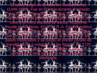El ballet surgió en la Italia del Renacimiento 
(1400-1600). Fue en Francia durante el reinado 
de Louis XIV, apodado “Rey Sol” que surge la 
necesidad de la profesionalización y en 1661 se 
crea la primera escuela de danza: Académie 
Royale de la danse. En 1700 R. A. Feuillet publicó 
Choréographie ou Art de noter la danse donde 
por primera vez se reproduce la totalidad de los 
pasos codificados y se funda un primer conato de 
transliteración o notación de las figuras. En 1725 
P. Rameau con su Traité Maître à danser 
perfeccionó toda la técnica hasta entonces 
planteada. 
 