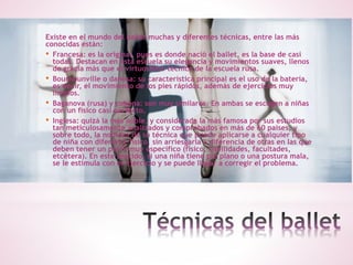 Existe en el mundo del ballet muchas y diferentes técnicas, entre las más
conocidas están:
• Francesa: es la original, pues es donde nació el ballet, es la base de casi
todas. Destacan en esta escuela su elegancia y movimientos suaves, llenos
de gracia más que el virtuosismo técnico de la escuela rusa.
• Bournounville o danesa: su característica principal es el uso de la batería,
es decir, el movimiento de los pies rápidos, además de ejercicios muy
limpios.
• Baganova (rusa) y cubana: son muy similares. En ambas se escogen a niñas
con un físico casi perfecto.
• Inglesa: quizá la más noble, y considerada la más famosa por sus estudios
tan meticulosamente analizados y comprobados en más de 60 países, y
sobre todo, la nobleza de su técnica que puede aplicarse a cualquier tipo
de niña con diferente físico, sin arriesgarla a diferencia de otras en las que
deben tener un perfil muy específico (físico, habilidades, facultades,
etcétera). En este sentido, si una niña tiene pie plano o una postura mala,
se le estimula con el ejercicio y se puede llegar a corregir el problema.
 
