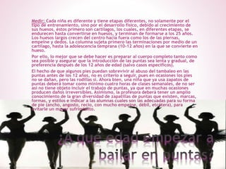 Medir: Cada niña es diferente y tiene etapas diferentes, no solamente por el
tipo de entrenamiento, sino por el desarrollo físico, debido al crecimiento de
sus huesos, éstos primero son cartílagos, los cuales, en diferentes etapas, se
endurecen hasta convertirse en huesos, y terminan de formarse a los 25 años.
Los huesos largos crecen del centro hacia fuera como los de las piernas,
empeine y dedos. La columna sujeta primero las terminaciones por medio de un
cartílago, hasta la adolescencia temprana (10-12 años) en la que se convierte en
hueso.
Por ello, lo mejor que se debe hacer es preparar al cuerpo completo tanto como
sea posible y asegurar que la introducción de las puntas sea lenta y gradual, de
preferencia después de los 12 años de edad (salvo casos específicos).
El hecho de que algunos pies puedan sobrevivir al abuso del tambaleo en las
puntas antes de los 12 años, no es criterio a seguir, pues en ocasiones los pies
no se dañan, pero las rodillas sí. Ahora bien, una niña que ya usa zapatos de
puntas deberá tomar como mínimo cuatro horas de clases semanales, de no ser
así no tiene objeto incluir el trabajo de puntas, ya que en muchas ocasiones
producen daños irreversibles. Asimismo, la profesora deberá tener un amplio
conocimiento de la gran diversidad de zapatillas de puntas que existen, marcas,
formas, y estilos e indicar a las alumnas cuales son las adecuadas para su forma
de pie (ancho, angosto, recio, con mucho empeine, débil, etcétera), para
evitarle un mayor sufrimiento.
 