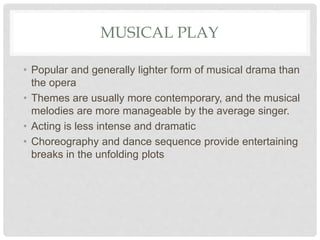 MUSICAL PLAY
• Popular and generally lighter form of musical drama than
the opera
• Themes are usually more contemporary, and the musical
melodies are more manageable by the average singer.
• Acting is less intense and dramatic
• Choreography and dance sequence provide entertaining
breaks in the unfolding plots
 