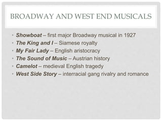 BROADWAY AND WEST END MUSICALS
• Showboat – first major Broadway musical in 1927
• The King and I – Siamese royalty
• My Fair Lady – English aristocracy
• The Sound of Music – Austrian history
• Camelot – medieval English tragedy
• West Side Story – interracial gang rivalry and romance
 