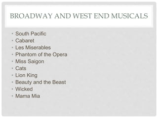 BROADWAY AND WEST END MUSICALS
• South Pacific
• Cabaret
• Les Miserables
• Phantom of the Opera
• Miss Saigon
• Cats
• Lion King
• Beauty and the Beast
• Wicked
• Mama Mia
 