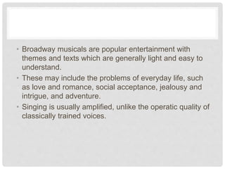 • Broadway musicals are popular entertainment with
themes and texts which are generally light and easy to
understand.
• These may include the problems of everyday life, such
as love and romance, social acceptance, jealousy and
intrigue, and adventure.
• Singing is usually amplified, unlike the operatic quality of
classically trained voices.
 