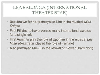 LEA SALONGA (INTERNATIONAL
THEATER STAR)
• Best known for her portrayal of Kim in the musical Miss
Saigon
• First Filipina to have won so many international awards
for a single role
• First Asian to play the role of Eponine in the musical Les
Miserables (later played the role of Fantine)
• Also portrayed Mei-Li in the revival of Flower Drum Song
 