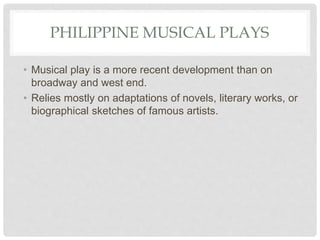 PHILIPPINE MUSICAL PLAYS
• Musical play is a more recent development than on
broadway and west end.
• Relies mostly on adaptations of novels, literary works, or
biographical sketches of famous artists.
 