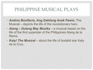 PHILIPPINE MUSICAL PLAYS
• Andres Bonifacio, Ang Dakilang Anak Pawis: The
Musical – depicts the life of the revolutionary hero.
• Atang – Dulang May Musika – a musical based on the
life of the first superstar of the Philippines Atang de la
Rama.
• Katy! The Musical – about the life of bodabil star Katy
de la Cruz.
 