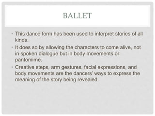 BALLET
• This dance form has been used to interpret stories of all
kinds.
• It does so by allowing the characters to come alive, not
in spoken dialogue but in body movements or
pantomime.
• Creative steps, arm gestures, facial expressions, and
body movements are the dancers’ ways to express the
meaning of the story being revealed.
 