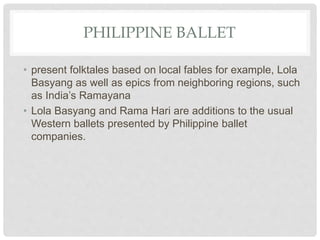 PHILIPPINE BALLET
• present folktales based on local fables for example, Lola
Basyang as well as epics from neighboring regions, such
as India’s Ramayana
• Lola Basyang and Rama Hari are additions to the usual
Western ballets presented by Philippine ballet
companies.
 