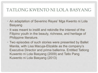 TATLONG KWENTO NI LOLA BASYANG
• An adaptation of Severino Reyes’ Mga Kwento ni Lola
Basyang
• It was meant to instill and rekindle the interest of the
Filipino youth in the beauty, richness, and heritage of
Philippine literature.
• Two episodes of such stories were presented by Ballet
Manila, with Lisa Macuja-Elizalde as the company’s
Executive Director and prima ballerina. Entitled Tatlong
Kuwento ni Lola Basyang (2009) and Tatlo Pang
Kuwento ni Lola Basyang (2013)
 