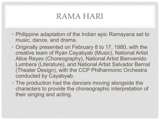 RAMA HARI
• Philippine adaptation of the Indian epic Ramayana set to
music, dance, and drama.
• Originally presented on February 8 to 17, 1980, with the
creative team of Ryan Cayabyab (Music), National Artist
Alice Reyes (Choreography), National Artist Bienvenido
Lumbera (Literature), and National Artist Salvador Bernal
(Theater Design), with the CCP Philharmonic Orchestra
conducted by Cayabyab.
• The production had the dancers moving alongside the
characters to provide the choreographic interpretation of
their singing and acting.
 
