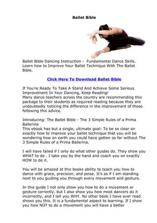 Ballet Bible




Ballet Bible Dancing Instruction - Fundamental Dance Skills.
Learn how to Improve Your Ballet Technique With The Ballet
Bible.

             Click Here To Download Ballet Bible

If You're Ready To Take A Stand And Achieve Some Serious
Improvement In Your Dancing, Keep Reading!
Many dance teachers across the country are recommending this
package to their students as required reading because they are
undoubtedly noticing the difference in the improvement of those
following this advice.

Introducing: The Ballet Bible - The 3 Simple Rules of a Prima
Ballerina
This ebook has but a single, ultimate goal: To be so clear on
exactly how to improve your ballet technique that you will be
wondering how on earth you could have gotten so far without The
3 Simple Rules of a Prima Ballerina.

I will have failed if I only do what other guides do. They show you
WHAT to do . I take you by the hand and coach you on exactly
HOW to do it.

You will be amazed at this books ability to teach you how to
dance with grace, precision, and poise. It's as if I am standing
next to you guiding you through every movement and gesture.

In this guide I not only show you how to do a movement or
gesture correctly, but I also show you how most dancers do it
incorrectly, and I tell you WHY. No other book I have ever read
shows you this. It is a fundamental aspect to learning. If I show
you how NOT to do a movement you will have a better
 