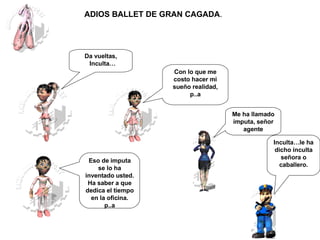 Me ha llamado imputa, señor agente Inculta…le ha dicho inculta señora o caballero. Da vueltas, Inculta… Eso de imputa se lo ha inventado usted. Ha saber a que dedica el tiempo en la oficina. p..a Con lo que me costo hacer mi sueño realidad, p..a ADIOS BALLET DE GRAN CAGADA .