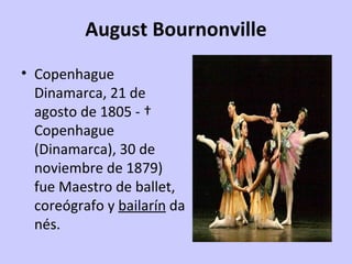 August Bournonville
• Copenhague 
  Dinamarca, 21 de 
  agosto de 1805 - † 
  Copenhague 
  (Dinamarca), 30 de 
  noviembre de 1879) 
  fue Maestro de ballet, 
  coreógrafo y bailarín da
  nés.
 