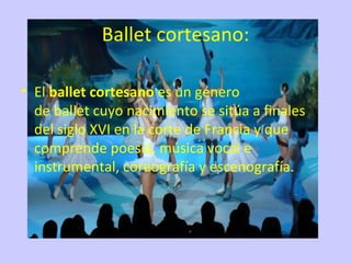 Ballet cortesano:

• El ballet cortesano es un género 
  de ballet cuyo nacimiento se sitúa a finales 
  del siglo XVI en la corte de Francia y que 
  comprende poesía, música vocal e 
  instrumental, coreografía y escenografía.
 