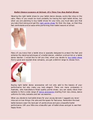 Ballet Dance Lessons at School, It’s Time You Buy Ballet Shoes
Wearing the right ballet shoes to your ballet dance classes, works like icing on the
cake. Many of you would be must probably be having the right ballet shoes; but
when you are planning to buy ballet shoes for your kids, you must take care that
you take them along and get the right pointe shoes for their tiny legs, so that they
feel comfortable and at ease while performing their ballet lessons at school.
Many of you know that a ballet shoe is specially designed to protect the feet and
enhance the dancing techniques of a ballet-dancer, whether a school kid or a ballet
dance teacher. I would like to tell you that, when you decide to buy ballet shoes
from a good and reputed shoe company, you get a distinct range to choose from.
Buying right ballet dance accessories will not only add to the beauty of your
performance but also make you look elegant. There are many companies in
Australia, who manufacture finest quality pointe shoes; you can easily check their
website to find a wide range of dance accessories starting from tutu dress, dance
uniforms for kids, leotards and hair accessories.
When you decide to but ballet shoes for your young dancers I suggest you never
miss out on two things: the sole and the space for feet-area. Remember the best
ballet dancers wear the best pair of pointe shoes and give a beautiful ballet
performance. Gift your little one a beautiful pair of ballet shoes and get to see their
happy faces.
 