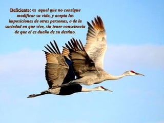 DeficienteDeficiente: es: es aquel que no consigueaquel que no consigue
modificar su vida, y acepta lasmodificar su vida, y acepta las
imposiciones de otras personas, o de laimposiciones de otras personas, o de la
sociedad en que vive, sin tener conscienciasociedad en que vive, sin tener consciencia
de que el es dueño de su destino.de que el es dueño de su destino.
 
