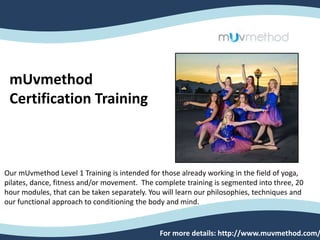 mUvmethod
Certification Training
Our mUvmethod Level 1 Training is intended for those already working in the field of yoga,
pilates, dance, fitness and/or movement. The complete training is segmented into three, 20
hour modules, that can be taken separately. You will learn our philosophies, techniques and
our functional approach to conditioning the body and mind.
For more details: http://www.muvmethod.com/
 
