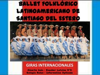 Ballet Folklórico
Latinoamericano de
Santiago del Estero




  GIRAS INTERNACIONALES
   Alcorta Inés – Escobar Luisina 5°A
   Colegio Belen – Informatica Aplicada
 