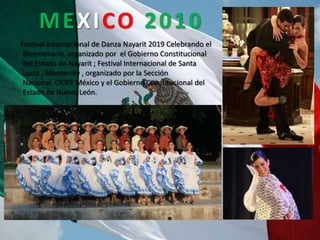 MEXICO 2010
Festival Internacional de Danza Nayarit 2019 Celebrando el
 Bicentenario, organizado por el Gobierno Constitucional
 del Estado de Nayarit ; Festival Internacional de Santa
 Lucía , Monterrey , organizado por la Sección
 Nacional CIOFF México y el Gobierno Constitucional del
 Estado de Nuevo León.
 