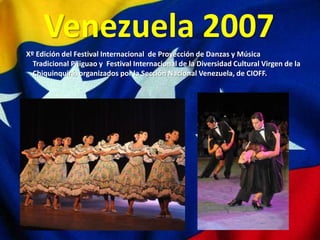 Venezuela 2007
Xº Edición del Festival Internacional de Proyección de Danzas y Música
  Tradicional Pijiguao y Festival Internacional de la Diversidad Cultural Virgen de la
  Chiquinquirá, organizados por la Sección Nacional Venezuela, de CIOFF.
 