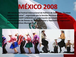 MÉXICO 2008
 XIII Edición del Festival Internacional de Folklore de Zacatecas “Gustavo
Vaquera Contreras” , organizado por la Sección Nacional México
, organizado CIOFF (UNESCO) y la gobernación del Estado . Festivales
Internacionales de Danzas en San Luis Potosí y Tepotzotlàn, organizados
por los respectivos Municipios .
 