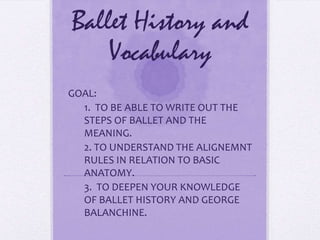 Ballet History and Vocabulary GOAL:  1.  TO BE ABLE TO WRITE OUT THE STEPS OF BALLET AND THE MEANING. 2. TO UNDERSTAND THE ALIGNEMNT RULES IN RELATION TO BASIC ANATOMY. 3.  TO DEEPEN YOUR KNOWLEDGE OF BALLET HISTORY AND GEORGE BALANCHINE. 