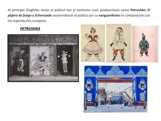 Al principio Diaghilev atrajo al público con el exotismo ruso, producciones como Petrushka, El
pájaro de fuego y Scherezade sorprendieron al público por su vanguardismo en comparación con
los espectáculos europeos.
PETRUSHKA
 