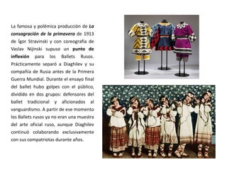 La famosa y polémica producción de La
consagración de la primavera de 1913
de Ígor Stravinski y con coreografía de
Vaslav Nijinski supuso un punto de
inflexión para los Ballets Rusos.
Prácticamente separó a Diaghilev y su
compañía de Rusia antes de la Primera
Guerra Mundial. Durante el ensayo final
del ballet hubo golpes con el público,
dividido en dos grupos: defensores del
ballet tradicional y aficionados al
vanguardismo. A partir de ese momento
los Ballets rusos ya no eran una muestra
del arte oficial ruso, aunque Diaghilev
continuó colaborando exclusivamente
con sus compatriotas durante años.
 