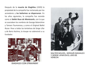 WALTER NOUVEL, SERGUÉI DIÁGHILEV
Y SERGE LIFAR EN EL LIDO DE
VENECIA
Después de la muerte de Diaghilev (1929) la
propiedad de la compañía fue reclamada por los
acreedores y los bailarines se dispersaron. En
los años siguientes, la compañía fue revivida
como el Ballet Ruso de Montecarlo, con la que
se asociaban los nombres de George Balanchine
y Tamara Toumanova, y como el Original Ballet
Russe. Pese a todas las tentativas de Serge Lifar
y de Boris Kochno, la troupe no sobrevivió a su
fundador.
DIAGHILEV CON STRAVINSKY
 