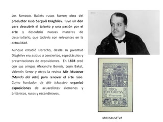 Los famosos Ballets rusos fueron obra del
productor ruso Serguéi Diaghilev. Tuvo un don
para descubrir el talento y una pasión por el
arte y descubrió nuevas maneras de
desarrollarlo, que todavía son relevantes en la
actualidad.
Aunque estudió Derecho, desde su juventud
Diaghilev era asiduo a conciertos, espectáculos y
presentaciones de exposiciones. En 1898 creó
con sus amigos Alexandre Benois, León Bakst,
Valentín Serov y otros la revista Mir iskusstva
(Mundo del arte) para renovar el arte ruso.
Como fundador de Mir iskusstva organizó
exposiciones de acuarelistas alemanes y
británicos, rusos y escandinavos.
MIR ISKUSSTVA
 