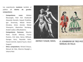 Los espectáculos revelaron también al
público el talento de grandes
compositores:
- Compositores rusos: Módest
Mussorgski, Piotr Ilich Chaikovski
Alexander Borodin, Serguéi Prokófiev,
Igor Stravinsky, Nikolái Rimski-
Kórsakov, Anton Arenski, Nikolai
Tcherepnin, Maximilien Steinberg,
Anatoli Liadov y Mily Balakirev.
- Compositores franceses: Maurice
Ravel, Claude Debussy, Francis
Poulenc, Erik Satie, Darius Milhaud,
Georges Auric, Reynaldo Hahn,
Florent Schmitt, Gabriel Fauré y Henri
Sauguet.
- Otros compositores: Richard Strauss,
Manuel de Falla, Ottorino Respighi y
Vittorio Rieti
DAFNIS Y CHLOE, RAVEL EL SOMBRERO DE TRES PICO
MANUEL DE FALLA
 