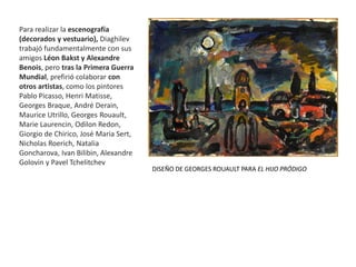 Para realizar la escenografía
(decorados y vestuario), Diaghilev
trabajó fundamentalmente con sus
amigos Léon Bakst y Alexandre
Benois, pero tras la Primera Guerra
Mundial, prefirió colaborar con
otros artistas, como los pintores
Pablo Picasso, Henri Matisse,
Georges Braque, André Derain,
Maurice Utrillo, Georges Rouault,
Marie Laurencin, Odilon Redon,
Giorgio de Chirico, José Maria Sert,
Nicholas Roerich, Natalia
Goncharova, Ivan Bilibin, Alexandre
Golovin y Pavel Tchelitchev
DISEÑO DE GEORGES ROUAULT PARA EL HIJO PRÓDIGO
 